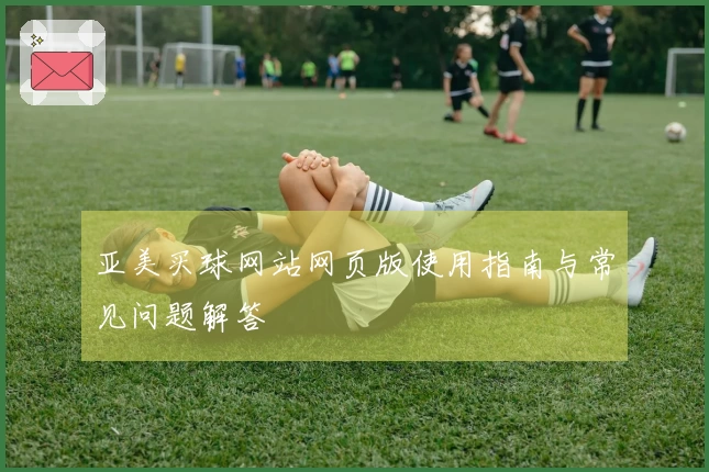 亚美买球网站网页版使用指南与常见问题解答