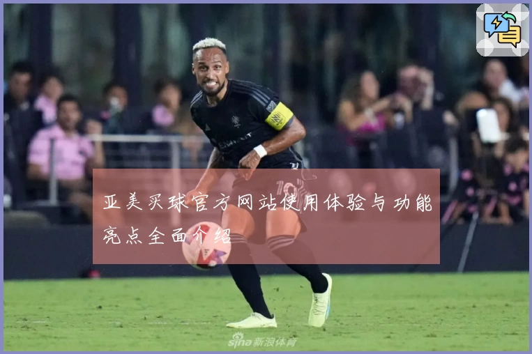 亚美买球官方网站使用体验与功能亮点全面介绍