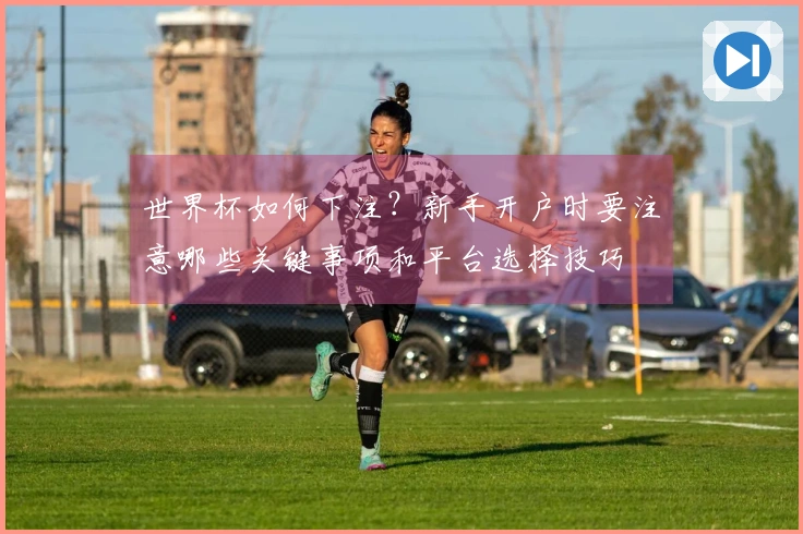 世界杯如何下注？新手开户时要注意哪些关键事项和平台选择技巧
